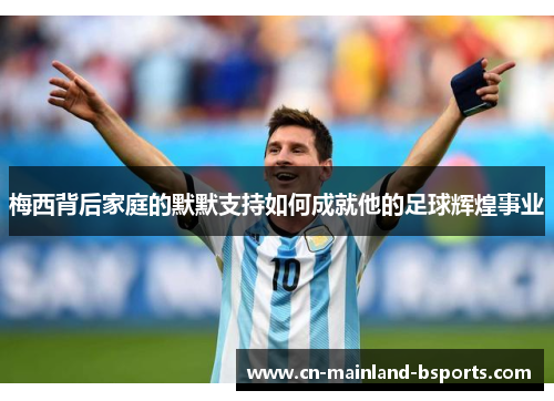 梅西背后家庭的默默支持如何成就他的足球辉煌事业
