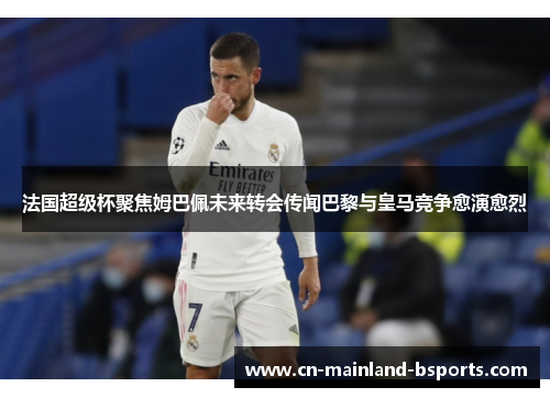 法国超级杯聚焦姆巴佩未来转会传闻巴黎与皇马竞争愈演愈烈