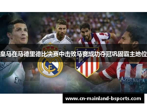 皇马在马德里德比决赛中击败马竞成功夺冠巩固霸主地位