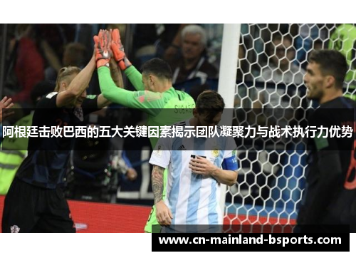 阿根廷击败巴西的五大关键因素揭示团队凝聚力与战术执行力优势