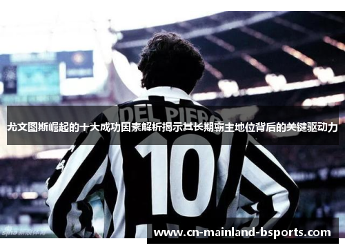 尤文图斯崛起的十大成功因素解析揭示其长期霸主地位背后的关键驱动力 尤文图斯崛起的十大成功因素解析揭示其长期霸主地位背后的关键驱动力