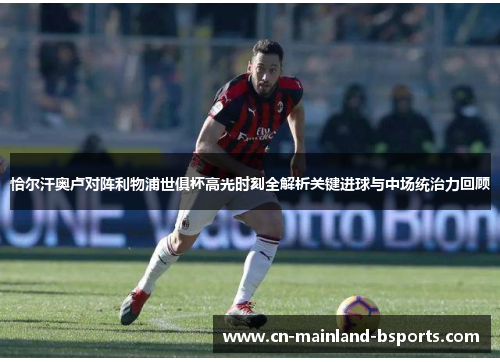 恰尔汗奥卢对阵利物浦世俱杯高光时刻全解析关键进球与中场统治力回顾 恰尔汗奥卢对阵利物浦世俱杯高光时刻全解析关键进球与中场统治力回顾