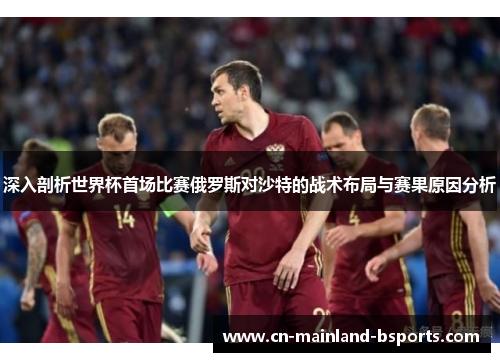 深入剖析世界杯首场比赛俄罗斯对沙特的战术布局与赛果原因分析