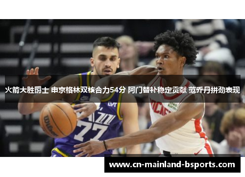 火箭大胜爵士 申京格林双核合力54分 阿门替补稳定贡献 范乔丹拼劲表现