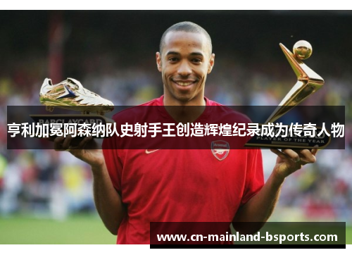 亨利加冕阿森纳队史射手王创造辉煌纪录成为传奇人物