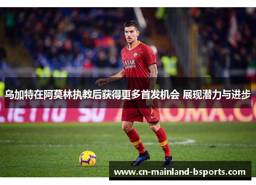 乌加特在阿莫林执教后获得更多首发机会 展现潜力与进步