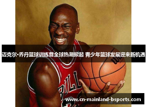 迈克尔·乔丹篮球训练营全球热潮掀起 青少年篮球发展迎来新机遇